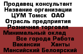 Продавец-консультант › Название организации ­ ЦУМ Томск, ОАО › Отрасль предприятия ­ Розничная торговля › Минимальный оклад ­ 20 000 - Все города Работа » Вакансии   . Ханты-Мансийский,Белоярский г.